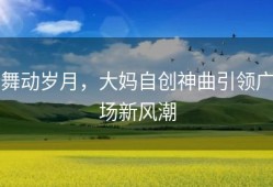 舞动岁月，大妈自创神曲引领广场新风潮