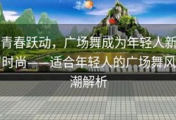 青春跃动，广场舞成为年轻人新时尚——适合年轻人的广场舞风潮解析
