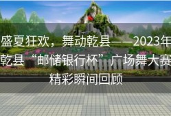 盛夏狂欢，舞动乾县——2023年乾县“邮储银行杯”广场舞大赛精彩瞬间回顾