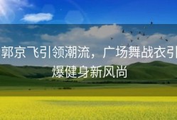 郭京飞引领潮流，广场舞战衣引爆健身新风尚