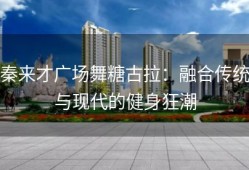 秦来才广场舞糖古拉：融合传统与现代的健身狂潮