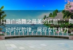抖音广场舞之最美的红颜”：舞动时代韵律，展现女性魅力
