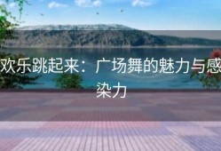 欢乐跳起来：广场舞的魅力与感染力