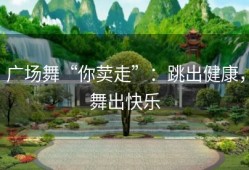 广场舞“你荬走”：跳出健康，舞出快乐