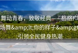 舞动青春，致敬经典——格格广场舞&lt;你的样子&gt;引领全民健身热潮