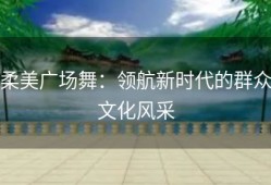 柔美广场舞：领航新时代的群众文化风采