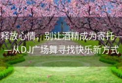 释放心情，别让酒精成为寄托——从DJ广场舞寻找快乐新方式