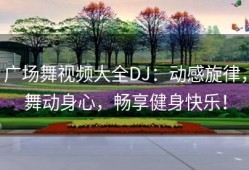 广场舞视频大全DJ：动感旋律，舞动身心，畅享健身快乐！