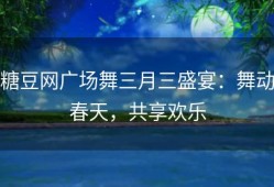 糖豆网广场舞三月三盛宴：舞动春天，共享欢乐