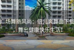 广场舞新风尚：倍儿爽舞曲下载，舞出健康快乐生活！