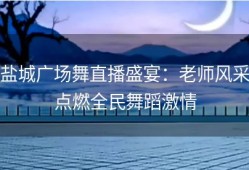 盐城广场舞直播盛宴：老师风采点燃全民舞蹈激情