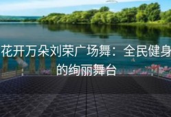 花开万朵刘荣广场舞：全民健身的绚丽舞台
