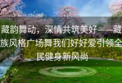 藏韵舞动，深情共筑美好——藏族风格广场舞我们好好爱引领全民健身新风尚
