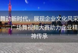 舞动新时代，展现企业文化风采——广场舞视频大赛助力企业精神传承