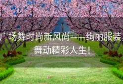广场舞时尚新风尚——绚丽服装，舞动精彩人生！