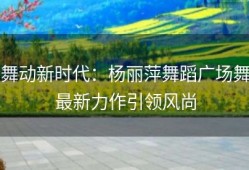 舞动新时代：杨丽萍舞蹈广场舞最新力作引领风尚