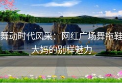 舞动时代风采：网红广场舞拖鞋大妈的别样魅力