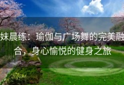 妹晨练：瑜伽与广场舞的完美融合，身心愉悦的健身之旅