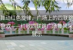 舞动红色旋律，广场上的四联跳狂欢——红歌四联跳广场舞风采展示