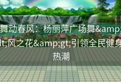 舞动春风：杨丽萍广场舞&lt;风之花&gt;引领全民健身热潮