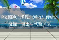 P d蹦迪广场舞：潮流与传统的碰撞，舞出时代新风采