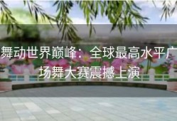 舞动世界巅峰：全球最高水平广场舞大赛震撼上演