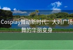 Cosplay舞动新时代：大妈广场舞的华丽变身