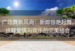 广场舞新风尚：新郎惊艳起舞，诠释爱情与欢乐的完美结合