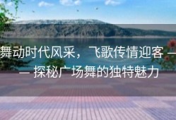 舞动时代风采，飞歌传情迎客 —— 探秘广场舞的独特魅力