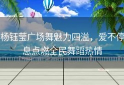 杨钰莹广场舞魅力四溢，爱不停息点燃全民舞蹈热情