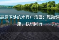 高原深处的水兵广场舞：舞动健康，快乐同行