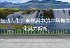 舞动人生：电视剧中的广场舞文化魅力解析