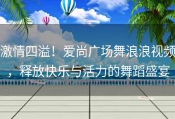 激情四溢！爱尚广场舞浪浪视频，释放快乐与活力的舞蹈盛宴