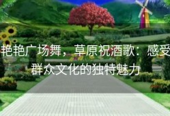 艳艳广场舞，草原祝酒歌：感受群众文化的独特魅力