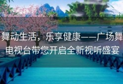 舞动生活，乐享健康——广场舞电视台带您开启全新视听盛宴