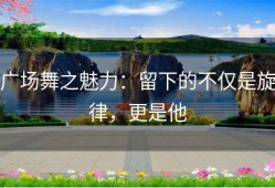 广场舞之魅力：留下的不仅是旋律，更是他