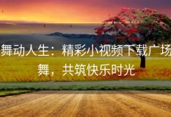 舞动人生：精彩小视频下载广场舞，共筑快乐时光