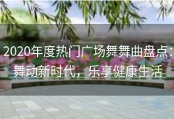 2020年度热门广场舞舞曲盘点：舞动新时代，乐享健康生活