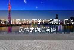 云南山歌韵律下的广场舞：民族风情的绚烂演绎