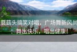 蘑菇头搞笑对唱，广场舞新风尚：舞出快乐，唱出健康！