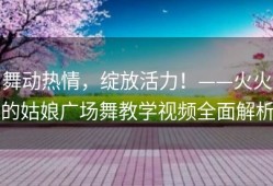 舞动热情，绽放活力！——火火的姑娘广场舞教学视频全面解析