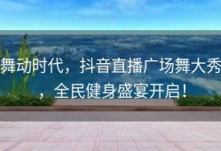 舞动时代，抖音直播广场舞大秀，全民健身盛宴开启！