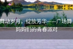 舞动岁月，绽放芳华——广场舞，妈妈们的青春派对
