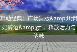舞动经典：广场舞版&lt;贵妃醉酒&gt;，释放活力与韵味