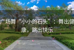 广场舞“小小的石头”：舞出健康，跳出快乐