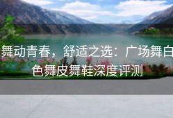 舞动青春，舒适之选：广场舞白色舞皮舞鞋深度评测