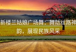 新楼兰姑娘广场舞：舞动丝路神韵，展现民族风采