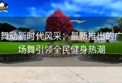 舞动新时代风采：最新推出的广场舞引领全民健身热潮