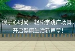 浪子心时尚：轻松学跳广场舞，开启健康生活新篇章！