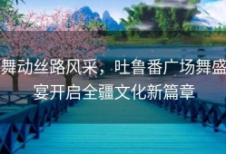 舞动丝路风采，吐鲁番广场舞盛宴开启全疆文化新篇章